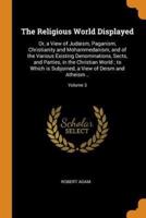 The Religious World Displayed: Or, a View of Judaism, Paganism, Christianity and Mohammedanism, and of the Various Existing Denominations, Sects, and Parties, in the Christian World ; to Which is Subjoined, a View of Deism and Atheism ..; Volume 3