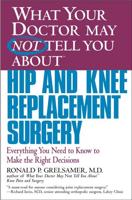 What Your Doctor May Not Tell You about Hip and Knee Replacement Surgery: Everything You Need to Know to Make the Right Decisions