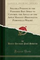 Soluble Poisons in the Poisoned Bait Spray to Control the Adult of the Apple Maggot (Rhagoletis Pomonella Walsh) (Classic Reprint)