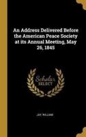 An Address Delivered Before the American Peace Society at Its Annual Meeting, May 26, 1845