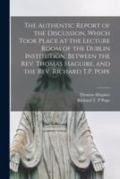 The Authentic Report of the Discussion, Which Took Place at the Lecture Room of the Dublin Institution, Between the Rev. Thomas Maguire, and the Rev. Richard T.P. Pope [Microform]