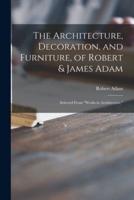 The Architecture, Decoration, and Furniture, of Robert & James Adam; Selected From "Works in Architecture,"