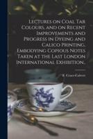 Lectures on Coal Tar Colours, and on Recent Improvements and Progress in Dyeing and Calico Printing, Embodying Copious Notes Taken at the Last London International Exhibition..
