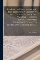 Reason or Revelation, or, The Religion, Philosophy and Civilisation of the Ancient Heathen Contrasted With Christianity and Its Legitimate Consequences [Microform]