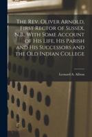 The Rev. Oliver Arnold, First Rector of Sussex, N.B., With Some Account of His Life, His Parish and His Successors and the Old Indian College