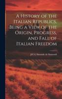 A History of the Italian Republics, Being a View of the Origin, Progress, and Fall of Italian Freedom