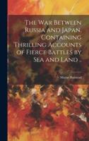 The War Between Russia and Japan, Containing Thrilling Accounts of Fierce Battles by Sea and Land ..