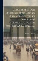 Geschichte Der Bildung, Beraubung Und Vernichtung Der Alten Heidelbergischen Büchersammlungen.