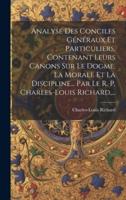 Analyse Des Conciles Généraux Et Particuliers, Contenant Leurs Canons Sur Le Dogme, La Morale Et La Discipline... Par Le R. P. Charles-Louis Richard, ...