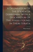 A Delineation Of The Strata Of Derbyshire With A Description Of The Fossils Found In There Strata