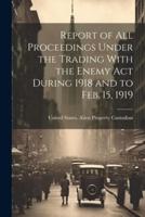 Report of All Proceedings Under the Trading With the Enemy Act During 1918 and to Feb. 15, 1919