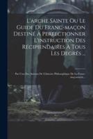 L'arche Sainte Ou Le Guide Du Franc-Maçon Destiné À Perfectionner L'instruction Des Récipiendaires À Tous Les Degrés ...