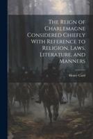 The Reign of Charlemagne Considered Chiefly With Reference to Religion, Laws, Literature, and Manners