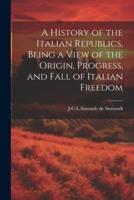A History of the Italian Republics, Being a View of the Origin, Progress, and Fall of Italian Freedom
