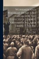Workmen and Wages at Home and Abroad Or The Effects of Strikes, Combinations, and Trades Unions