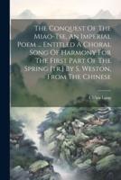 The Conquest Of The Miao-Tse, An Imperial Poem ... Entitled A Choral Song Of Harmony For The First Part Of The Spring [Tr.] By S. Weston, From The Chinese