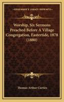 Worship, Six Sermons Preached Before A Village Congregation, Eastertide, 1878 (1880)