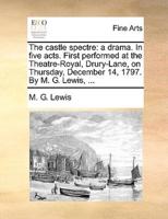 The castle spectre: a drama. In five acts. First performed at the Theatre-Royal, Drury-Lane, on Thursday, December 14, 1797. By M. G. Lewis, ...