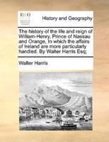 The history of the life and reign of William-Henry, Prince of Nassau and Orange, In which the affairs of Ireland are more particularly handled. By Walter Harris Esq;