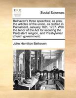 Belhaven's three speeches; as also, the articles of the union, as ratified in Parliament, January 16th, 1707. With the tenor of the Act for securing the Protestant religion, and Presbyterian church government.