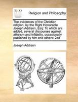 The evidences of the Christian religion, by the Right Honorable Joseph Addison, Esq: To which are added, several discourses against atheism and infidelity,  occasionally published by him and others:  2ed