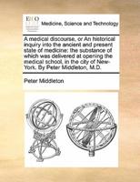 A medical discourse, or An historical inquiry into the ancient and present state of medicine: the substance of which was delivered at opening the medical school, in the city of New-York. By Peter Middleton, M.D.