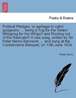 Political Pledges, or garbage to catch gudgeons; ... being a Tug for the Tories! Whipping for the Whigs!! and Rooting out of the Radicals!!! A new song, written by Sir Peter Nemo Banneret, ... and sung at the Conservative Banquet, on 13th June 1834.