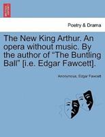 The New King Arthur. An opera without music. By the author of "The Buntling Ball" [i.e. Edgar Fawcett].