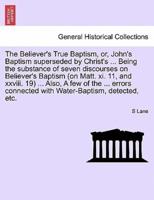 The Believer's True Baptism, or, John's Baptism superseded by Christ's ... Being the substance of seven discourses on Believer's Baptism (on Matt. xi. 11, and xxviii. 19) ... Also, A few of the ... errors connected with Water-Baptism, detected, etc.
