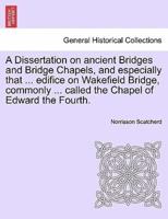 A Dissertation on ancient Bridges and Bridge Chapels, and especially that ... edifice on Wakefield Bridge, commonly ... called the Chapel of Edward the Fourth.