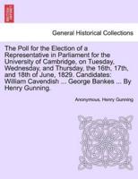 The Poll for the Election of a Representative in Parliament for the University of Cambridge, on Tuesday, Wednesday, and Thursday, the 16th, 17th, and 18th of June, 1829. Candidates: William Cavendish ... George Bankes ... By Henry Gunning.