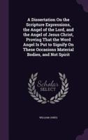 A Dissertation On the Scripture Expressions, the Angel of the Lord, and the Angel of Jesus Christ, Proving That the Word Angel Is Put to Signify On These Occasions Material Bodies, and Not Spirit