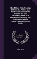 A Brief State of the Question Between the Printed and Painted Callicoes and the Woollen and Silk Maufacture, as Far as It Relates to the Wearing and Using of Printed and Painted Callicoes in Great Britain