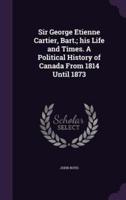 Sir George Etienne Cartier, Bart.; His Life and Times. A Political History of Canada From 1814 Until 1873