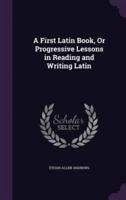 A First Latin Book, Or Progressive Lessons in Reading and Writing Latin
