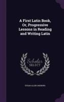 A First Latin Book, Or, Progressive Lessons in Reading and Writing Latin