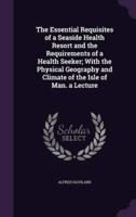 The Essential Requisites of a Seaside Health Resort and the Requirements of a Health Seeker; With the Physical Geography and Climate of the Isle of Man. A Lecture