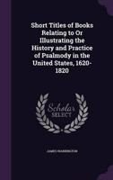 Short Titles of Books Relating to Or Illustrating the History and Practice of Psalmody in the United States, 1620-1820