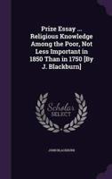 Prize Essay ... Religious Knowledge Among the Poor, Not Less Important in 1850 Than in 1750 [By J. Blackburn]