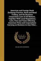 American and Foreign Stock Exchange Practice, Stock and Bond Trading, and the Business Corporation Laws of All Nations, Together With Local Regulations, Laws, Fees and Taxes Affecting American Firms and Corporations Carrying on Business in Any Other...