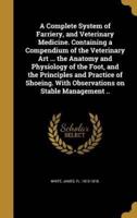 A Complete System of Farriery, and Veterinary Medicine. Containing a Compendium of the Veterinary Art ... The Anatomy and Physiology of the Foot, and the Principles and Practice of Shoeing. With Observations on Stable Management ..