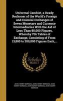Universal Cambist, a Ready Reckoner of the World's Foreign and Colonial Exchanges of Seven Monetary and Currency Intermediaries With the Aid of Less Than 60,000 Figures, Whereby 756 Tables of Exchange, Consisting of From 13,800 to 200,000 Figures Each, ...