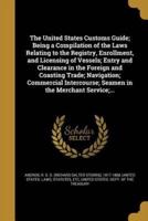 The United States Customs Guide; Being a Compilation of the Laws Relating to the Registry, Enrollment, and Licensing of Vessels; Entry and Clearance in the Foreign and Coasting Trade; Navigation; Commercial Intercourse; Seamen in the Merchant Service;...