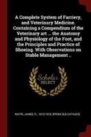 A Complete System of Farriery, and Veterinary Medicine. Containing a Compendium of the Veterinary Art ... The Anatomy and Physiology of the Foot, and the Principles and Practice of Shoeing. With Observations on Stable Management ..
