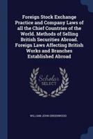 Foreign Stock Exchange Practice and Company Laws of All the Chief Countries of the World. Methods of Selling British Securities Abroad. Foreign Laws Affecting British Works and Branches Established Abroad
