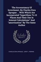 The Accountancy Of Investment, By Charles Ezra Sprague ... With Which Are Incorporated "Logarithms To 12 Places And Their Use In Interest Calculations" And "Amortization" By The Same Author
