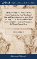 The Knowledge of a Man's Self the Surest Guide to the True Worship of God, and Good Government of the Mind and Body. ... Or, the Second Part of the way to Long Life, Health and Happiness. By Thomas Tryon, Gent
