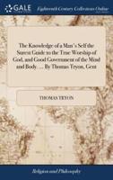 The Knowledge of a Man's Self the Surest Guide to the True Worship of God, and Good Government of the Mind and Body. ... By Thomas Tryon, Gent