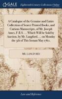 A Catalogue of the Genuine and Entire Collection of Scarce Printed Books, and Curious Manuscripts, of Mr. Joseph Ames, F.R.S. ... Which Will be Sold by Auction, by Mr. Langford, ... on Monday the 5th of This Instant May 1760,