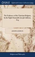 The Evidences of the Christian Religion, by the Right Honorable Joseph Addison, Esq: To Which are Added, Several Discourses Against Atheism and Infidelity, Occasionally Published by him and Others: 2ed